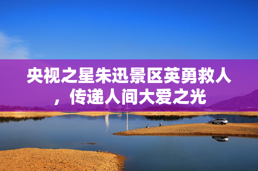 央视之星朱迅景区英勇救人，传递人间大爱之光