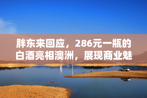 胖东来回应，286元一瓶的白酒亮相澳洲，展现商业魅力与文化交流的跨越国界之旅