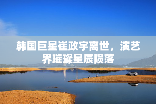 韩国巨星崔政宇离世，演艺界璀璨星辰陨落