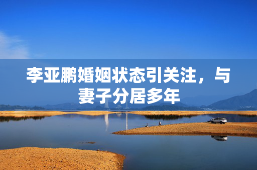 李亚鹏婚姻状态引关注，与妻子分居多年