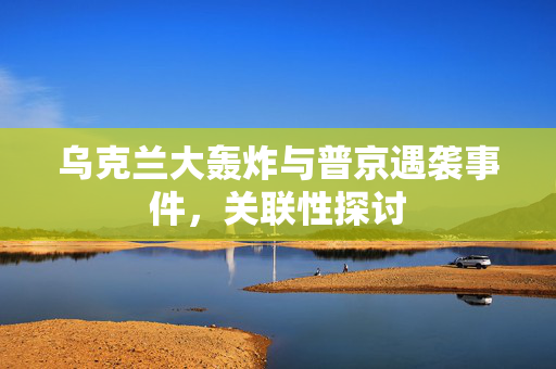 乌克兰大轰炸与普京遇袭事件，关联性探讨
