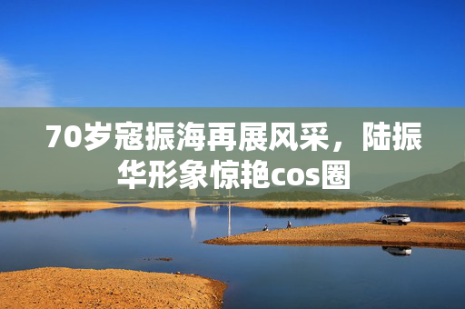 70岁寇振海再展风采，陆振华形象惊艳cos圈