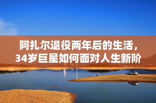 阿扎尔退役两年后的生活，34岁巨星如何面对人生新阶段？
