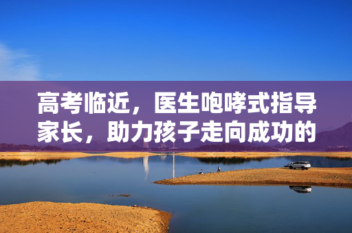 高考临近，医生咆哮式指导家长，助力孩子走向成功的正确应对之道