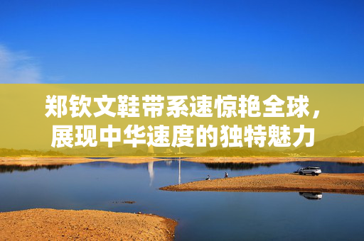 郑钦文鞋带系速惊艳全球，展现中华速度的独特魅力