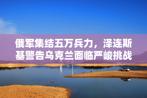 俄军集结五万兵力，泽连斯基警告乌克兰面临严峻挑战