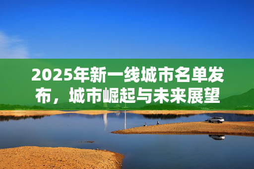 2025年新一线城市名单发布，城市崛起与未来展望