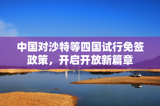 中国对沙特等四国试行免签政策，开启开放新篇章