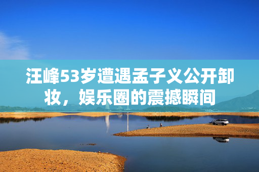 汪峰53岁遭遇孟子义公开卸妆，娱乐圈的震撼瞬间