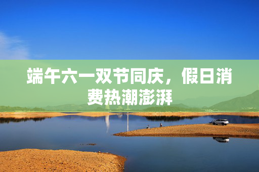 端午六一双节同庆，假日消费热潮澎湃