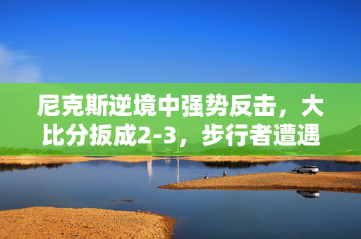 尼克斯逆境中强势反击，大比分扳成2-3，步行者遭遇挑战风暴