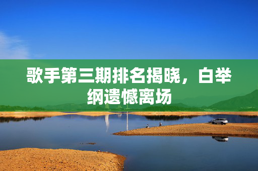 歌手第三期排名揭晓，白举纲遗憾离场