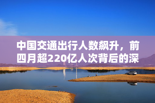 中国交通出行人数飙升，前四月超220亿人次背后的深度解析
