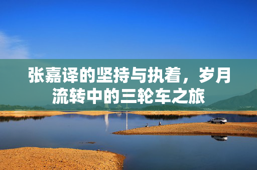 张嘉译的坚持与执着，岁月流转中的三轮车之旅