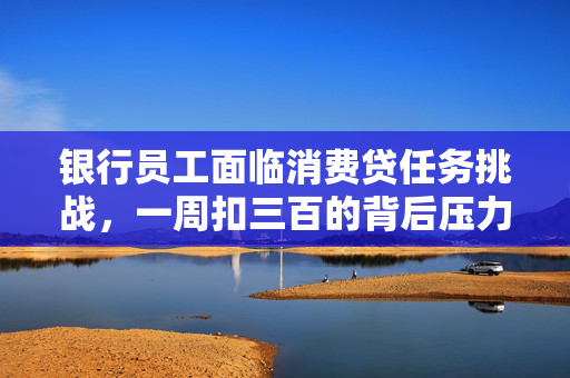 银行员工面临消费贷任务挑战，一周扣三百的背后压力解析
