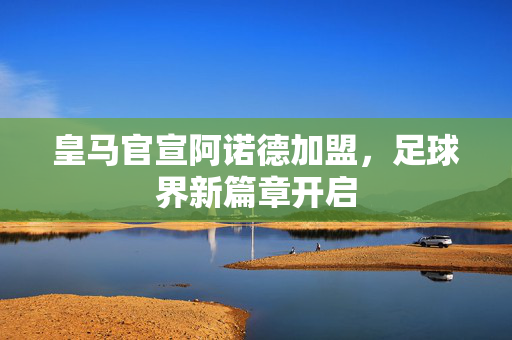皇马官宣阿诺德加盟，足球界新篇章开启