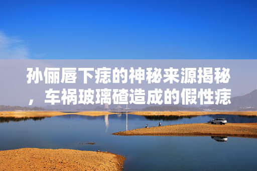 孙俪唇下痣的神秘来源揭秘，车祸玻璃碴造成的假性痣