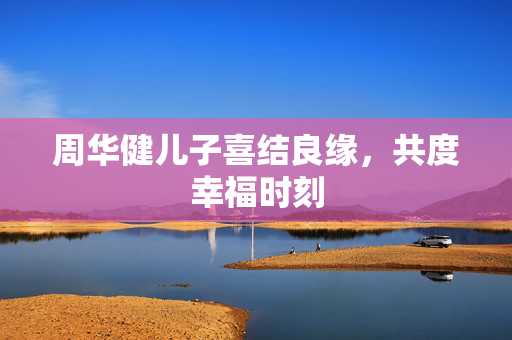周华健儿子喜结良缘，共度幸福时刻