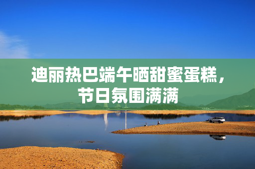 迪丽热巴端午晒甜蜜蛋糕，节日氛围满满