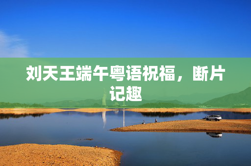 刘天王端午粤语祝福，断片记趣
