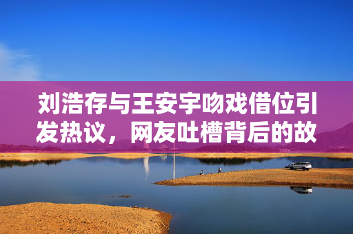 刘浩存与王安宇吻戏借位引发热议，网友吐槽背后的故事