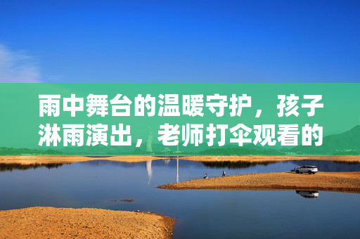 雨中舞台的温暖守护，孩子淋雨演出，老师打伞观看的真相