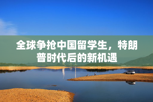 全球争抢中国留学生，特朗普时代后的新机遇