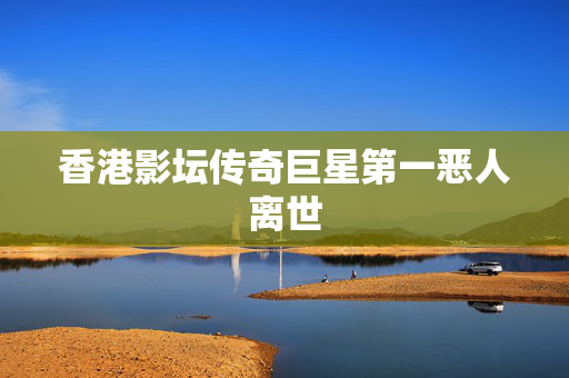香港影坛传奇巨星第一恶人离世