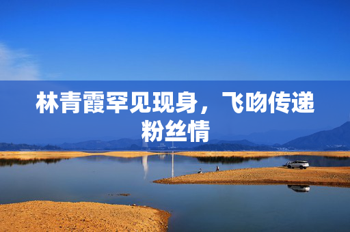 林青霞罕见现身，飞吻传递粉丝情