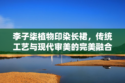 李子柒植物印染长裙，传统工艺与现代审美的完美融合