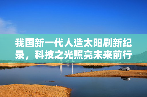 我国新一代人造太阳刷新纪录，科技之光照亮未来前行之路
