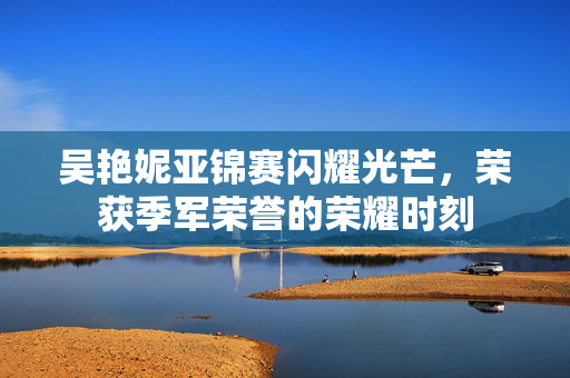 吴艳妮亚锦赛闪耀光芒，荣获季军荣誉的荣耀时刻