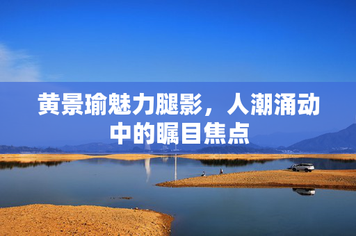 黄景瑜魅力腿影，人潮涌动中的瞩目焦点