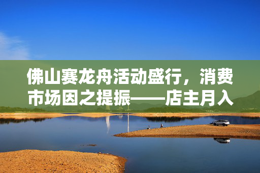 佛山赛龙舟活动盛行，消费市场因之提振——店主月入破十万元
