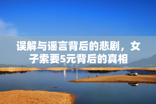误解与谣言背后的悲剧，女子索要5元背后的真相
