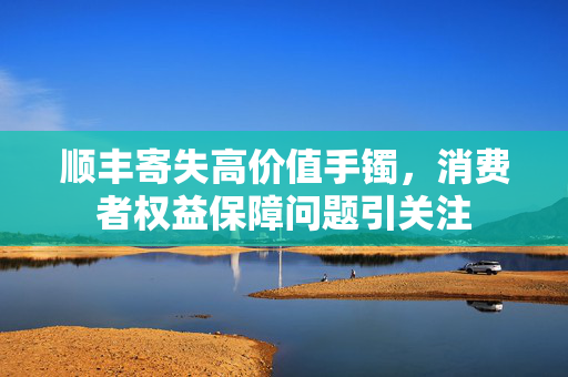 顺丰寄失高价值手镯，消费者权益保障问题引关注