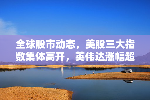 全球股市动态，美股三大指数集体高开，英伟达涨幅超5%