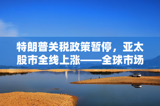 特朗普关税政策暂停，亚太股市全线上涨——全球市场迎来新机遇契机