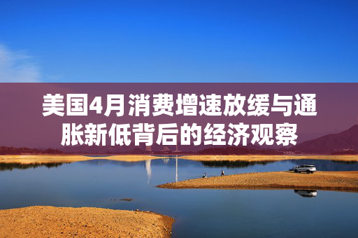 美国4月消费增速放缓与通胀新低背后的经济观察