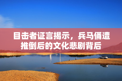 目击者证言揭示，兵马俑遭推倒后的文化悲剧背后