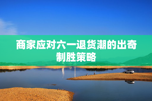 商家应对六一退货潮的出奇制胜策略