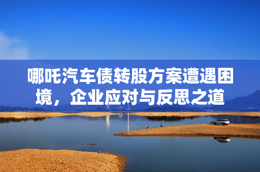 哪吒汽车债转股方案遭遇困境，企业应对与反思之道