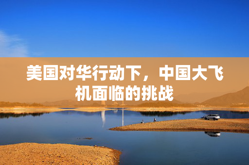 美国对华行动下，中国大飞机面临的挑战