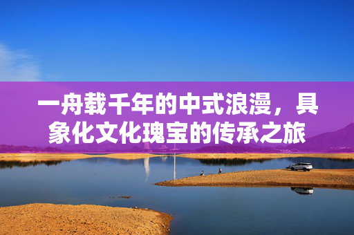 一舟载千年的中式浪漫，具象化文化瑰宝的传承之旅