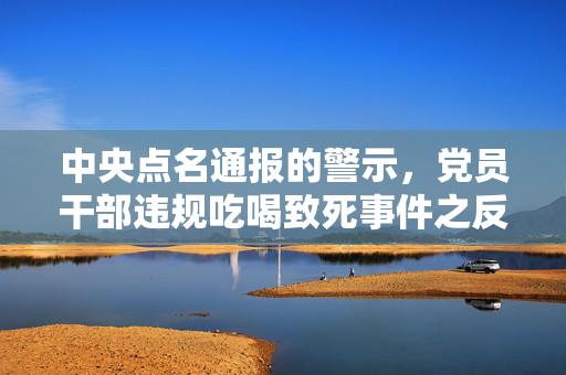 中央点名通报的警示，党员干部违规吃喝致死事件之反思