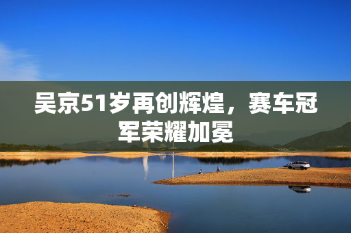 吴京51岁再创辉煌，赛车冠军荣耀加冕