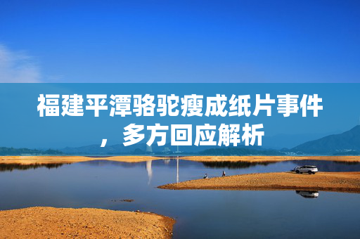 福建平潭骆驼瘦成纸片事件，多方回应解析