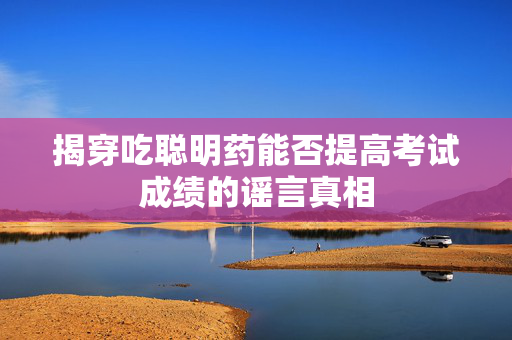 揭穿吃聪明药能否提高考试成绩的谣言真相