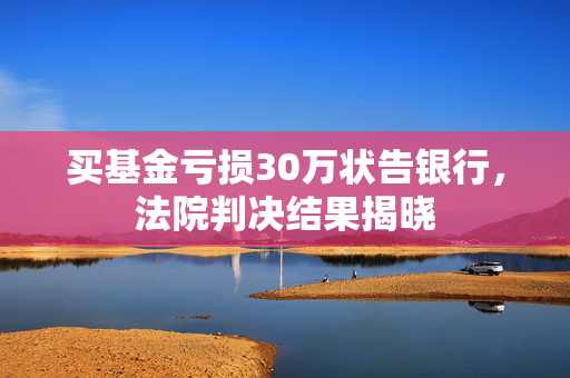 买基金亏损30万状告银行，法院判决结果揭晓