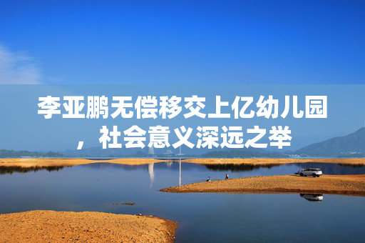 李亚鹏无偿移交上亿幼儿园，社会意义深远之举